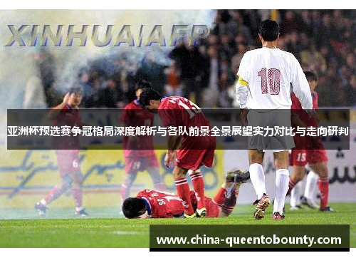 亚洲杯预选赛争冠格局深度解析与各队前景全景展望实力对比与走向研判 亚洲杯预选赛争冠格局深度解析与各队前景全景展望实力对比与走向研判