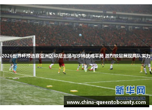 2026世界杯预选赛亚洲区印尼主场与沙特战成平局 激烈较量展现两队实力