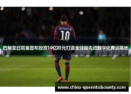 巴黎圣日耳曼宣布投资10亿欧元打造全球最先进数字化青训基地