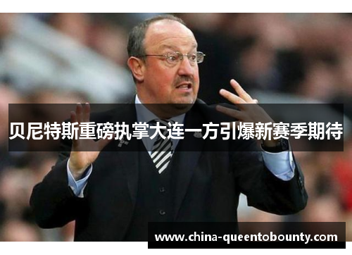 贝尼特斯重磅执掌大连一方引爆新赛季期待 贝尼特斯重磅执掌大连一方引爆新赛季期待