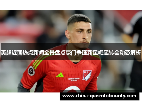 英超近期热点新闻全景盘点豪门争锋新星崛起转会动态解析 英超近期热点新闻全景盘点豪门争锋新星崛起转会动态解析